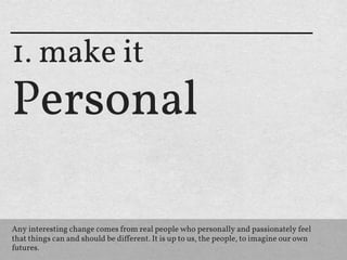 1. make it
Personal

Any interesting change comes from real people who personally and passionately feel
that things can and should be diﬀerent. It is up to us, the people, to imagine our own
futures.
 