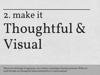 2. make it
Thoughtful &
Visual
There's no shortage of opinions, nor is there a shortage of pretty pictures. What we
need though are thoughtful ideas presented in a visual manner.
 