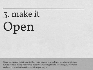 3. make it
Open

Since we cannot think any further than our current culture, we should give our
future selfs as many options as possible. Building blocks for thought, ready for
endless recombinations in ever stranger ways.
 