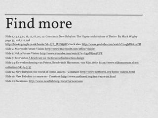 Find more
ݺߣ 1, 13, 14, 15, 16, 17, 18, 20, 22: Constant's New Babylon: The Hyper-architecture of Desire By Mark Wigley
page 33, 108, 121, 198
http://books.google.co.uk/books?id=L7P_IXPXt98C check also: http://www.youtube.com/watch?v=qJsD6RvuP"I
ݺߣ 4: Microso"t Future Vision: http://www.microso"t.com/oﬃce/vision/
ݺߣ 5: Nokia Future Vision: http://www.youtube.com/watch?v=A4pDf7m2UPE
ݺߣ 7: Bret Victor A brief rant on the future of interaction design
ݺߣ 23: De verloochening van Petrus, Rembrandt Harmensz. van Rijn, 1660: https://www.rijksmuseum.nl/en/
collection/SK-A-3137
ݺߣ 14: New Babylon: the world of Homo Ludens - Constant: http://www.notbored.org/homo-ludens.html
ݺߣ 16: New Babylon: 10 years on - Constant: http://www.notbored.org/ten-years-on.html
ݺߣ 22: Nearness: http://www.nearﬁeld.org/2009/09/nearness
 