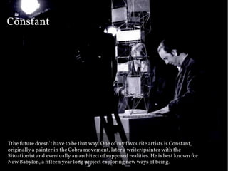 Constant




The future doesn’t have to be that way. One of my favourite artists is Constant,
originally a painter in the Cobra movement, later a writer/painter with the
Situationist and eventually an architect of supposed realities. He is best known for
New Babylon, a ﬁ"teen year long project exploring new ways of being.
 