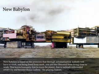 New Babylon




New Babylon is based on the premises that through automatisation nobody will
have to work, and being freed from work, you are also liberated from living close to
work. This leaves humanity free to roam the planet, free to unleash unbounded
creativity and become Homo Ludens - the playing human.
 