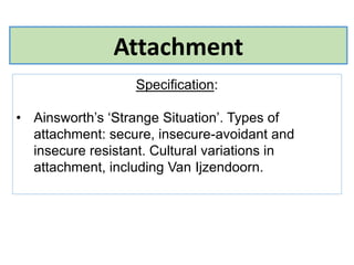 Attachment
Specification:
• Ainsworth’s ‘Strange Situation’. Types of
attachment: secure, insecure-avoidant and
insecure resistant. Cultural variations in
attachment, including Van Ijzendoorn.
 