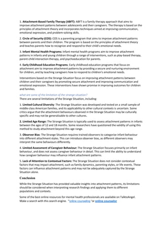 1. Attachment-Based Family Therapy (ABFT): ABFT is a family therapy approach that aims to
improve attachment patterns between adolescents and their caregivers. The therapy is based on the
principles of attachment theory and incorporates techniques aimed at improving communication,
emotional expression, and problem-solving skills.
2. Circle of Security (COS): COS is a parenting program that aims to improve attachment patterns
between parents and their children. The program is based on the principles of attachment theory
and teaches parents how to recognize and respond to their child's emotional needs.
3. Infant Mental Health Programs: Infant mental health programs aim to improve attachment
patterns in infants and young children through a range of interventions, such as play-based therapy,
parent-child interaction therapy, and psychoeducation for parents.
4. Early Childhood Education Programs: Early childhood education programs that focus on
attachment aim to improve attachment patterns by providing a secure and nurturing environment
for children, and by teaching caregivers how to respond to children's emotional needs.
Interventions based on the Strange Situation focus on improving attachment patterns between
children and their caregivers by promoting secure attachment and improving communication and
emotional expression. These interventions have shown promise in improving outcomes for children
and families.
what are some of the limitation of the strange situation?
There are several limitations of the Strange Situation, including:
1. Limited Cultural Diversity: The Strange Situation was developed and tested on a small sample of
middle-class American families, and its applicability to other cultural contexts is uncertain. Some
critics argue that the attachment behaviours observed in the Strange Situation may be culturally
specific and may not be generalizable to other cultures.
2. Limited Age Range: The Strange Situation is typically used to assess attachment patterns in infants
between the ages of 12 and 18 months. Some researchers have questioned the validity of using this
method to study attachment beyond this age range.
3. Observer Bias: The Strange Situation requires trained observers to categorize infant behaviour
into different attachment styles. This can introduce observer bias, as different observers may
interpret the same behaviours differently.
4. Limited Assessment of Caregiver Behaviour: The Strange Situation focuses primarily on infant
behaviour, and does not assess caregiver behaviour in detail. This can limit the ability to understand
how caregiver behaviour may influence infant attachment patterns.
5. Lack of Attention to Contextual Factors: The Strange Situation does not consider contextual
factors that may impact attachment, such as family dynamics, parenting styles, or life events. These
factors can influence attachment patterns and may not be adequately captured by the Strange
Situation alone.
Conclusion
While the Strange Situation has provided valuable insights into attachment patterns, its limitations
should be considered when interpreting research findings and applying them to different
populations and contexts.
Some of the best online resources for mental health professionals are available on TalktoAngel.
Make a search with this search engine. “online counseling “or online counselor
 