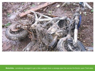 Motorbike - somebody managed to get a bike wedged down a sewage pipe that serves the Burton upon Trent area
 