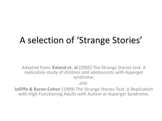 A selection of ‘Strange Stories’ Adapted from:  Kaland et. al  (2005) The Strange Stories test. A replication study of children and adolescents with Asperger syndrome. and  Jolliffe & Baron-Cohen  (1999) The Strange Stories Test: A Replication with High-Functioning Adults with Autism or Asperger Syndrome. 