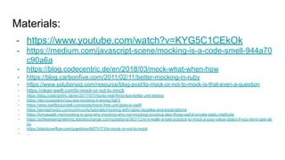 Materials:
- https://www.youtube.com/watch?v=KYG5C1CEkOk
- https://medium.com/javascript-scene/mocking-is-a-code-smell-944a70
c90a6a
- https://blog.codecentric.de/en/2018/03/mock-what-when-how
- https://blog.carbonfive.com/2011/02/11/better-mocking-in-ruby
- https://www.solutionsiq.com/resource/blog-post/to-mock-or-not-to-mock-is-that-even-a-question
- https://clean-swift.com/to-mock-or-not-to-mock
- https://blog.codecentric.de/en/2017/07/mocks-real-thing-tips-better-unit-testing
- https://dev.to/asizikov/you-are-mocking-it-wrong-5gh3
- https://www.swiftbysundell.com/posts/mock-free-unit-tests-in-swift
- https://semaphoreci.com/community/tutorials/mocking-with-rspec-doubles-and-expectations
- https://tomassetti.me/mocking-in-java-why-mocking-why-not-mocking-mocking-also-those-awful-private-static-methods
- https://softwareengineering.stackexchange.com/questions/363112/is-it-really-a-bad-practice-to-mock-a-pojo-value-object-if-you-dont-care-ab
ou
- https://stackoverflow.com/questions/6875173/to-mock-or-not-to-mock
- ...
 