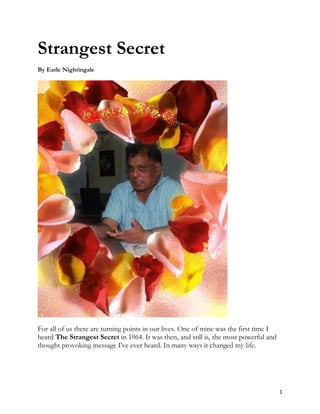 Strangest Secret
By Earle Nightingale




For all of us there are turning points in our lives. One of mine was the first time I
heard The Strangest Secret in 1964. It was then, and still is, the most powerful and
thought provoking message I've ever heard. In many ways it changed my life.




                                                                                        1
 