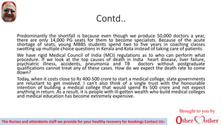 Contd..
Predominantly the shortfall is because even though we produce 50,000 doctors a year,
there are only 14,000 PG seats for them to become specialists. Because of the acute
shortage of seats, young MBBS students spend two to five years in coaching classes
swotting up multiple choice questions in Kerala and Kota instead of taking care of patients.
We have rigid Medical Council of India (MCI) regulations as to who can perform what
procedure. If we look at the top causes of death in India heart disease, liver failure,
psychiatric illness, accidents, pneumonia and TB doctors without postgraduate
qualifications cannot treat any of these cases. How do we expect the death rate to come
down?
Today, when it costs close to Rs 400-500 crore to start a medical college, state governments
are reluctant to get involved. I can't also think of a single trust with the honourable
intention of building a medical college that would spend Rs 500 crore and not expect
anything in return. As a result, it is people with ill-gotten wealth who build medical colleges
and medical education has become extremely expensive.
Brought to you by
The Nurses and attendants staff we provide for your healthy recovery for bookings Contact Us:-
 