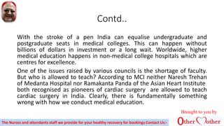 Contd..
With the stroke of a pen India can equalise undergraduate and
postgraduate seats in medical colleges. This can happen without
billions of dollars in investment or a long wait. Worldwide, higher
medical education happens in non-medical college hospitals which are
centres for excellence.
One of the issues raised by various councils is the shortage of faculty.
But who is allowed to teach? According to MCI neither Naresh Trehan
of Medanta Hospital nor Ramakanta Panda of the Asian Heart Institute
both recognised as pioneers of cardiac surgery are allowed to teach
cardiac surgery in India. Clearly, there is fundamentally something
wrong with how we conduct medical education.
Brought to you by
The Nurses and attendants staff we provide for your healthy recovery for bookings Contact Us:-
 