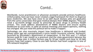 Contd..
Worldwide, nurse practitioners or physician assistants provide primary healthcare.
Unfortunately, here we have never created a legal framework for them to dispense
basic medicines. We also have close to six lakh Ayush doctors who are graduates
from the same universities that gave medical doctors their MBBS degrees. They just
need a six-month bridge course to prescribe 47 basic drugs in primary health
centres. This could address absenteeism of MBBS doctors and ensure quality
healthcare to rural India. In spite of several meetings and expert opinions, nothing
has changed. We just need the political will to make it happen.
Technology can also massively impact how healthcare is delivered and funded.
Eleven years ago we conceptualised a micro health insurance scheme, Yeshasvini,
launched by Karnataka's department of cooperation. In the first year 1.7 million
farmers paid Rs 5 per month as a premium and the state government became the
reinsurer. Today over 4 million farmers pay Rs 10 per month and close to 10 lakh
farmers have had surgery. Close to one lakh farmers had heart surgeries in one of
476 network hospitals.
Brought to you by
The Nurses and attendants staff we provide for your healthy recovery for bookings Contact Us:-
 