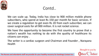 Contd..
We can scale up. Today, India has close to 900 million mobile phone
subscribers, who spend at least Rs 150 per month for basic services. If
we create a regulation to get even Rs 20 from each subscriber, we can
cover surgical costs for all 900 million. It is not rocket science.
We have the opportunity to become the first country to prove that a
nation's wealth has nothing to do with the quality of healthcare its
citizens can enjoy .
The writer is a cardiac surgeon and Chairman and Founder , Narayana
Health
Brought to you by
The Nurses and attendants staff we provide for your healthy recovery for bookings Contact Us:-
 