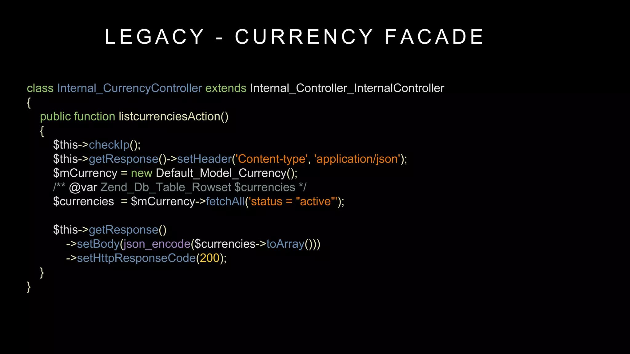 class Internal_CurrencyController extends Internal_Controller_InternalController
{
public function listcurrenciesAction()
{
$this->checkIp();
$this->getResponse()->setHeader('Content-type', 'application/json');
$mCurrency = new Default_Model_Currency();
/** @var Zend_Db_Table_Rowset $currencies */
$currencies = $mCurrency->fetchAll('status = "active"');
$this->getResponse()
->setBody(json_encode($currencies->toArray()))
->setHttpResponseCode(200);
}
}
L E G A C Y - C U R R E N C Y F A C A D E
 