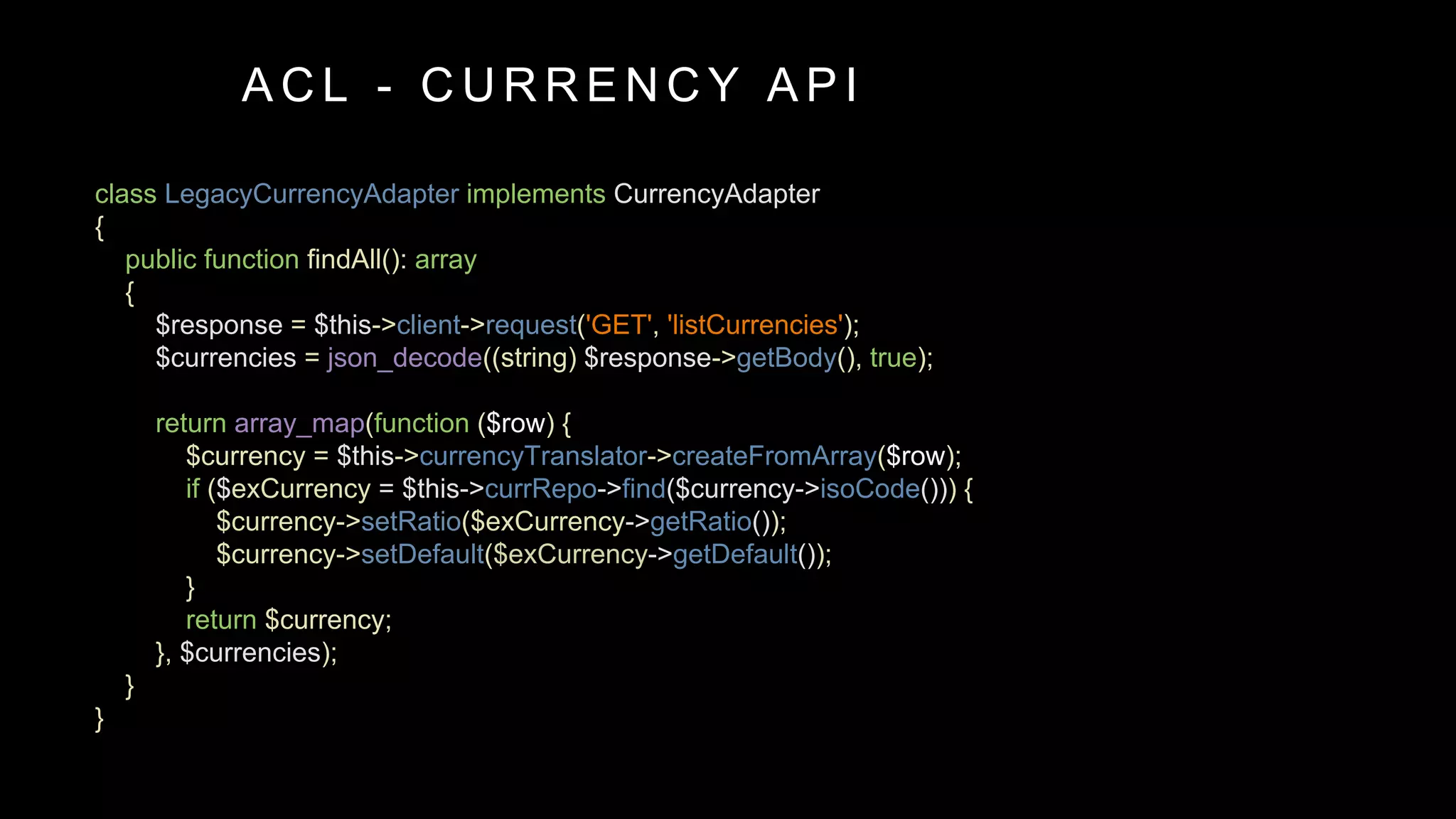 class LegacyCurrencyAdapter implements CurrencyAdapter
{
public function findAll(): array
{
$response = $this->client->request('GET', 'listCurrencies');
$currencies = json_decode((string) $response->getBody(), true);
return array_map(function ($row) {
$currency = $this->currencyTranslator->createFromArray($row);
if ($exCurrency = $this->currRepo->find($currency->isoCode())) {
$currency->setRatio($exCurrency->getRatio());
$currency->setDefault($exCurrency->getDefault());
}
return $currency;
}, $currencies);
}
}
A C L - C U R R E N C Y A P I
 