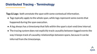 Distributed Tracing - Terminology
Tags & Logs: both annotate the span with some contextual information.
● Tags typically apply to the whole span, while logs represent some events that
happened during the span execution.
● A log always has a timestamp that falls within the span's start-end time interval.
● The tracing system does not explicitly track causality between logged events the
way it keeps track of causality relationships between spans, because it can be
inferred from the timestamps.
 