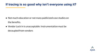 If tracing is so good why isn’t everyone using it?
● Not much education or not many publicized case studies on
the beneﬁts.
● Vendor Lock in is unacceptable: Instrumentation must be
decoupled from vendors
 