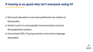 If tracing is so good why isn’t everyone using it?
● Not much education or not many publicized case studies on
the beneﬁts.
● Vendor Lock in is unacceptable: Instrumentation must be
decoupled from vendors .
● Inconsistent APIs: Tracing semantics must not be language
dependent.
 