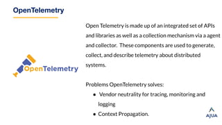 OpenTelemetry
Open Telemetry is made up of an integrated set of APIs
and libraries as well as a collection mechanism via a agent
and collector. These components are used to generate,
collect, and describe telemetry about distributed
systems.
Problems OpenTelemetry solves:
● Vendor neutrality for tracing, monitoring and
logging
● Context Propagation.
 
