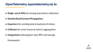 OpenTelemetry (opentelemetry.io) Is:
● Single set of APIs for tracing and metrics collection.
● Standardized Context Propagation.
● Exporters for sending data to backend of choice.
● Collector for smart traces & metrics aggregation.
● Integrations with popular web, RPC and storage
frameworks.
 