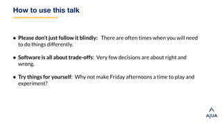How to use this talk
● Please don’t just follow it blindly: There are often times when you will need
to do things differently.
● Software is all about trade-offs: Very few decisions are about right and
wrong.
● Try things for yourself: Why not make Friday afternoons a time to play and
experiment?
 