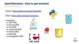 OpenTelemetry: How to get Involved
Github: https://github.com/open-telemetry
Gitter: https://gitter.im/open-telemetry
Languages:
● .NET SDK
● GoLang SDK
● Java SDK
● JavaScript SDK
● Python SDK
● Ruby SIG
● Erlang/Elixir SDK
 