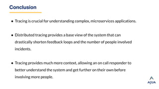 Conclusion
● Tracing is crucial for understanding complex, microservices applications.
● Distributed tracing provides a base view of the system that can
drastically shorten feedback loops and the number of people involved
incidents.
● Tracing provides much more context, allowing an on call responder to
better understand the system and get further on their own before
involving more people.
 
