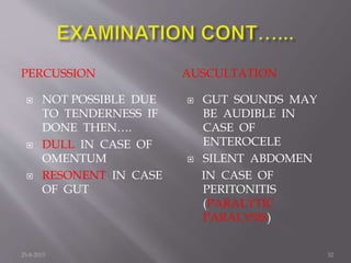 PERCUSSION AUSCULTATION
 NOT POSSIBLE DUE
TO TENDERNESS IF
DONE THEN….
 DULL IN CASE OF
OMENTUM
 RESONENT IN CASE
OF GUT
 GUT SOUNDS MAY
BE AUDIBLE IN
CASE OF
ENTEROCELE
 SILENT ABDOMEN
IN CASE OF
PERITONITIS
(PARALYTIC
PARALYSIS)
25-8-2015 32
 