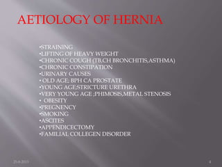 AETIOLOGY OF HERNIA
•STRAINING
•LIFTING OF HEAVY WEIGHT
•CHRONIC COUGH (TB,CH BRONCHITIS,ASTHMA)
•CHRONIC CONSTIPATION
•URINARY CAUSES
• OLD AGE; BPH CA PROSTATE
•YOUNG AGE;STRICTURE URETHRA
•VERY YOUNG AGE ;PHIMOSIS,METAL STENOSIS
• OBESITY
•PREGNENCY
•SMOKING
•ASCITES
•APPENDICECTOMY
•FAMILIAL COLLEGEN DISORDER
25-8-2015 4
 