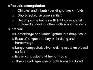  Pseudo-strangulation
1. Children and infants- bending of neckfolds
2. Short-necked victims- similar
3. Decomposing bodies with tight collars, shirt
buttoned at neck or other cloth round the neck
 Internal
 Hemorrhage and under ligature into deep tissue
 Base of tongue and larynx- bruising and
hemorrhage
 Lungs- congested; silver looking spots on pleural
surface
 Brain- congested and hemorrhagic
 Thyroid cartilage- one or both horns fractured
 