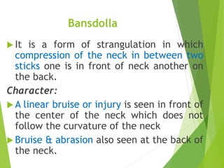 Bansdolla
 It is a form of strangulation in which
compression of the neck in between two
sticks one is in front of neck another on
the back.
Character:
 A linear bruise or injury is seen in front of
the center of the neck which does not
follow the curvature of the neck
 Bruise & abrasion also seen at the back of
the neck.
 