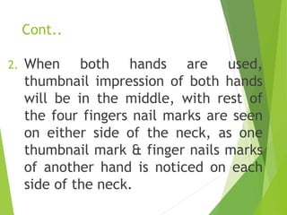 Cont..
2. When both hands are used,
thumbnail impression of both hands
will be in the middle, with rest of
the four fingers nail marks are seen
on either side of the neck, as one
thumbnail mark & finger nails marks
of another hand is noticed on each
side of the neck.
 