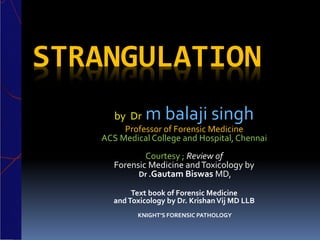 STRANGULATION
by Dr m balaji singh
Professor of Forensic Medicine
ACS Medical College and Hospital, Chennai
Courtesy ; Review of
Forensic Medicine andToxicology by
Dr .Gautam Biswas MD,
Text book of Forensic Medicine
andToxicology by Dr. KrishanVij MD LLB
KNIGHT’S FORENSIC PATHOLOGY
 