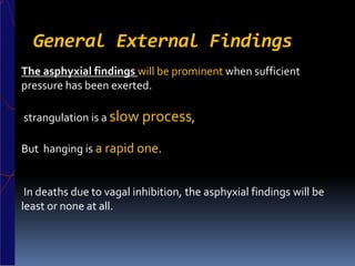 General External Findings
The asphyxial findings will be prominent when sufficient
pressure has been exerted.
strangulation is a slow process,
But hanging is a rapid one.
In deaths due to vagal inhibition, the asphyxial findings will be
least or none at all.
 