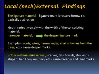 Local(neck)External Findings
The ligature material – ligature mark (pressure furrow ) is
basically a abrasion
depth varies inversely with the width of the constricting
material.
narrower material, the deeper ligature mark
Examples; cords, wires, narrow ropes, chains, twines from the
trees, etc.- cause deeper marks.
softer materials like sarees , scarves, ties, towels, stockings,
strips of bed linen, mufflers, etc.- cause broader and faint marks.
 