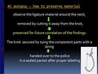 At autopsy – how to preserve material
observe the ligature material around the neck,
removed by cutting it away from the knot,
preserved for future correlation of the findings.
The knot secured by tying the component parts with a
string
handed over to the police
in a sealed packet after proper labeling
 