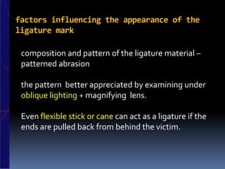 factors influencing the appearance of the
ligature mark
composition and pattern of the ligature material –
patterned abrasion
the pattern better appreciated by examining under
oblique lighting + magnifying lens.
Even flexible stick or cane can act as a ligature if the
ends are pulled back from behind the victim.
 