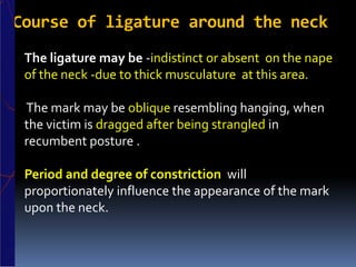 Course of ligature around the neck
The ligature may be -indistinct or absent on the nape
of the neck -due to thick musculature at this area.
The mark may be oblique resembling hanging, when
the victim is dragged after being strangled in
recumbent posture .
Period and degree of constriction will
proportionately influence the appearance of the mark
upon the neck.
 