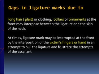 Gaps in ligature marks due to
long hair ( plait) or clothing, collars or ornaments at the
front may interpose between the ligature and the skin
of the neck.
At times, ligature mark may be interrupted at the front
by the interposition of the victim’s fingers or hand in an
attempt to pull the ligature and frustrate the attempts
of the assailant.
 