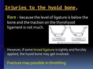 Injuries to the hyoid bone,
Rare - because the level of ligature is below the
bone and the traction on the thyrohyoid
ligament is not much.
However, if some broad ligature is tightly and forcibly
applied, the hyoid bone may get involved.
Fracture may possible in throttling.
 