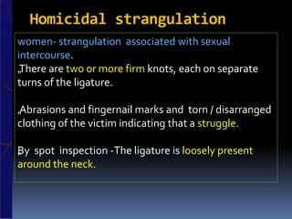 Homicidal strangulation
women- strangulation associated with sexual
intercourse.
„There are two or more firm knots, each on separate
turns of the ligature.
„Abrasions and fingernail marks and torn / disarranged
clothing of the victim indicating that a struggle.
„By spot inspection -The ligature is loosely present
around the neck.
 