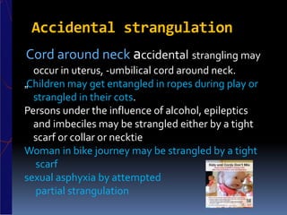 Accidental strangulation
Cord around neck accidental strangling may
occur in uterus, -umbilical cord around neck.
„Children may get entangled in ropes during play or
strangled in their cots.
Persons under the influence of alcohol, epileptics
and imbeciles may be strangled either by a tight
scarf or collar or necktie
Woman in bike journey may be strangled by a tight
scarf
sexual asphyxia by attempted
partial strangulation
 