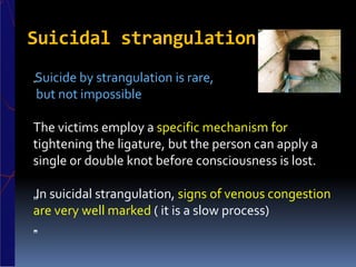 Suicidal strangulation
„Suicide by strangulation is rare,
but not impossible
The victims employ a specific mechanism for
tightening the ligature, but the person can apply a
single or double knot before consciousness is lost.
„In suicidal strangulation, signs of venous congestion
are very well marked ( it is a slow process)
„.
 