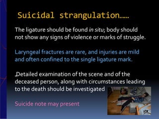 Suicidal strangulation……
The ligature should be found in situ; body should
not show any signs of violence or marks of struggle.
Laryngeal fractures are rare, and injuries are mild
and often confined to the single ligature mark.
„Detailed examination of the scene and of the
deceased person, along with circumstances leading
to the death should be investigated
Suicide note may present
 