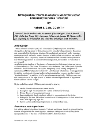 ©Robert S. Cole, 8/2004 All rights reserved.
Strangulation Trauma in Assaults: An Overview for
Emergency Services Personnel
By
Robert S. Cole, CCEMT-P
Forward: I wish to thank the assistance of San Diego’s Gail B. Strack,
J.D. of the San Diego City Attorneys Office, and George McClane, M.D.,
for inspiring me to research and write this article for EMS providers.
Introduction
While domestic violence (DV) and sexual abuse (SA) in any form is horrible,
strangulation during sexual or domestic assault is a marker of a particularly dangerous
and potentially life-threatening situation. Strangulation is a relatively under-reported,
under-prosecuted, and under treated situation in both the law enforcement and medical
communities alike. Frequently, unless the victim sustained obvious visible (often non
life-threatening) injuries in addition to the strangulation, the incident is overlooked or
downplayed.
As a better understanding of the dangers of strangulation (both as an injury and marker
for future violence) filter down from above, more and more Law Enforcement Agencies
mandate a medical evaluation for victims. Frequently this is simply interpreted as
summoning EMS to “check the victim out”. Unfortunately what should be an opportunity
to see that a victim gets physical and social assistance often becomes another routine
“treat and release”. In addition, brief or sketchy documentation by EMS providers may
cast enough doubt in the legal system to prevent successful prosecution of aggravated
battery or more serious charges.
By the end of this article EMS providers should be able to:
1- Define domestic violence and sexual assault.
2- Recognize high-risk situations for victims of domestic violence.
3- Define 4 types of strangulation trauma.
4- Learn to identify the physical and subjective presentations of the victim.
5- Recognize the need for medical evaluation of all strangulation victims, as well as
those with especially high risk.
6- Screen victims and anticipate problems in acute medical care.
Prevalence and importance.
It is widely acknowledged that Domestic Violence and Sexual Assault in general (and by
default, strangulation) are under reported. However strangulation has recently been
recognized as one of the most severe forms of DV. Statistics show:
 