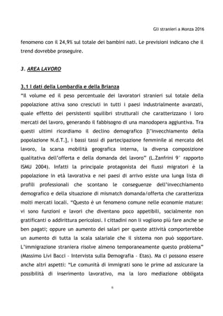 Gli stranieri a Monza 2016
6
fenomeno con il 24,9% sul totale dei bambini nati. Le previsioni indicano che il
trend dovrebbe proseguire.
3. AREA LAVORO
3.1 I dati della Lombardia e della Brianza
“Il volume ed il peso percentuale dei lavoratori stranieri sul totale della
popolazione attiva sono cresciuti in tutti i paesi industrialmente avanzati,
quale effetto dei persistenti squilibri strutturali che caratterizzano i loro
mercati del lavoro, generando il fabbisogno di una manodopera aggiuntiva. Tra
questi ultimi ricordiamo il declino demografico [l’invecchiamento della
popolazione N.d.T.], i bassi tassi di partecipazione femminile al mercato del
lavoro, la scarsa mobilità geografica interna, la diversa composizione
qualitativa dell’offerta e della domanda del lavoro” (L.Zanfrini 9° rapporto
ISMU 2004). Infatti la principale protagonista dei flussi migratori è la
popolazione in età lavorativa e nei paesi di arrivo esiste una lunga lista di
profili professionali che scontano le conseguenze dell’invecchiamento
demografico e della situazione di mismatch domanda/offerta che caratterizza
molti mercati locali. “Questo è un fenomeno comune nelle economie mature:
vi sono funzioni e lavori che diventano poco appetibili, socialmente non
gratificanti o addirittura pericolosi. I cittadini non li vogliono più fare anche se
ben pagati; oppure un aumento dei salari per queste attività comporterebbe
un aumento di tutta la scala salariale che il sistema non può sopportare.
L’immigrazione straniera risolve almeno temporaneamente questo problema”
(Massimo Livi Bacci – Intervista sulla Demografia – Etas). Ma ci possono essere
anche altri aspetti: “Le comunità di immigrati sono le prime ad assicurare la
possibilità di inserimento lavorativo, ma la loro mediazione obbligata
 
