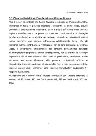 Gli stranieri a Monza 2016
10
3.3 L’imprenditorialità dell’immigrazione a Monza e Brianza
“Tra i fattori di contesto che hanno favorito lo sviluppo dell’imprenditorialità
immigrata in Italia si possono ricordare i seguenti: in primo luogo, alcune
peculiarità dell’economia nazionale, quali l’ampia diffusione della piccola
impresa manifatturiera, la polverizzazione dei punti vendita al dettaglio
(anche ambulante) e la vitalità del settore ristorazione, altrettanti settori
labour intensive, con barriere all’ingresso relativamente basse, che gli
immigrati hanno contribuito a rivitalizzare con la loro presenza; in secondo
luogo, il progressivo ampliamento dei consumi direttamente collegati
all’immigrazione (si pensi ai phone center); infine, non da ultimo, le strategie
imprenditoriali di contenimento dei costi di produzione, realizzate anche
attraverso un ammorbidimento delle garanzie contrattuali offerte ai
dipendenti e il massiccio ricorso al sub-appalto (non a caso la gran parte delle
imprese create dagli immigrati sono imprese individuali)” (L.Zanfrini 9°
rapporto ISMU 2004).
Analizziamo ora i numeri delle imprese individuali con titolare straniero a
Monza: nel 2015 sono 892, nel 2014 erano 835, 792 nel 2013 e solo 177 nel
2000.
 