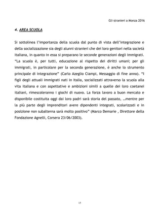 Gli stranieri a Monza 2016
15
4. AREA SCUOLA
Si sottolinea l’importanza della scuola dal punto di vista dell’integrazione e
della socializzazione sia degli alunni stranieri che dei loro genitori nella società
italiana, in quanto in essa si preparano le seconde generazioni degli immigrati.
“La scuola è, per tutti, educazione al rispetto dei diritti umani; per gli
immigrati, in particolare per la seconda generazione, è anche lo strumento
principale di integrazione” (Carlo Azeglio Ciampi, Messaggio di fine anno). “I
figli degli attuali immigrati nati in Italia, socializzati attraverso la scuola alla
vita italiana e con aspettative e ambizioni simili a quelle dei loro coetanei
italiani, rimescoleranno i giochi di nuovo. La forza lavoro a buon mercato e
disponibile costituita oggi dai loro padri sarà storia del passato, …mentre per
la più parte degli imprenditori avere dipendenti integrati, scolarizzati e in
posizione non subalterna sarà molto positivo” (Marco Demarie , Direttore della
Fondazione Agnelli, Corsera 23/06/2003).
 