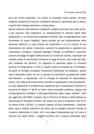 Gli stranieri a Monza 2016
19
privi dei servizi essenziali, con canoni di locazione molto elevati. Un’altra
modalità frequente di risolvere il problema abitativo, soprattutto per le donne,
è quella dell’impiego domestico a tempo pieno.
Queste soluzioni estremamente disagevoli vengono accettate solo nella prima,
e più precaria, fase migratoria. La stabilizzazione di notevoli quote della
popolazione, e la crescita dei componenti familiari (per ricongiungimento o per
formazione di nuove famiglie), hanno portato ad una trasformazione della
domanda abitativa: la casa diventa più importante e vi è la ricerca di una
sistemazione più ampia e decorosa; aumenta la propensione a spendere per
l’abitazione. Cambiano i requisiti tipologici richiesti: la domanda si concentra
attorno ad alloggi di taglio medio-piccolo (2-3 locali più cucina), localizzati nei
contesti urbani di inserimento (vicinanza al luogo di lavoro, alla scuola dei figli,
alla residenza dei parenti). Un segmento di domanda legato ai crescenti
processi di integrazione in corso, è quello rivolto all’acquisto di un immobile,
da parte di famiglie immigrate fortemente stabilizzate ed integrate: questo
tipo di domanda cresce sia con il crescere di inserimenti occupazionali stabili
nell’industria, e soprattutto, con lo sviluppo di fenomeni di imprenditoria
etnica, che vedono particolarmente coinvolte le popolazioni cinesi ed egiziane.
La casa rappresenta il problema più impellente per la popolazione straniera in
provincia di Milano: il 38,4% lo indica come principale problema, seguito dal
ricongiungimento familiare e dall’apprendimento della lingua italiana”. Dati
più aggiornati dell’ISMU ci dicono che in Provincia di Monza e della Brianza la
percentuale di immigrati stranieri che hanno una casa in proprietà è del 16,7%
(in Milano Città il 20,5%), in crescita rispetto all’anno precedente. L’acquisto
della casa è fattore indicativo del fatto che la famiglia straniera decide di
rimanere stabilmente in Italia: ed è una tappa fondamentale per chi viene a
lavorare nel nostro Paese. I soggetti stranieri che si stanno orientando verso
 