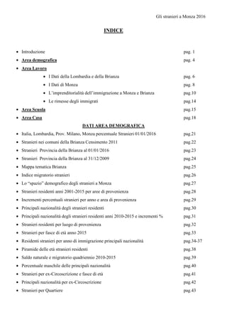 Gli stranieri a Monza 2016
INDICE
• Introduzione pag. 1
• Area demografica pag. 4
• Area Lavoro
• I Dati della Lombardia e della Brianza pag. 6
• I Dati di Monza pag. 8
• L’imprenditorialità dell’immigrazione a Monza e Brianza pag.10
• Le rimesse degli immigrati pag.14
• Area Scuola pag.15
• Area Casa pag.18
DATI AREA DEMOGRAFICA
• Italia, Lombardia, Prov. Milano, Monza percentuale Stranieri 01/01/2016 pag.21
• Stranieri nei comuni della Brianza Censimento 2011 pag.22
• Stranieri Provincia della Brianza al 01/01/2016 pag.23
• Stranieri Provincia della Brianza al 31/12/2009 pag.24
• Mappa tematica Brianza pag.25
• Indice migratorio stranieri pag.26
• Lo “spazio” demografico degli stranieri a Monza pag.27
• Stranieri residenti anni 2001-2015 per aree di provenienza pag.28
• Incrementi percentuali stranieri per anno e area di provenienza pag.29
• Principali nazionalità degli stranieri residenti pag.30
• Principali nazionalità degli stranieri residenti anni 2010-2015 e incrementi % pag.31
• Stranieri residenti per luogo di provenienza pag.32
• Stranieri per fasce di età anno 2015 pag.33
• Residenti stranieri per anno di immigrazione principali nazionalità pag.34-37
• Piramide delle età stranieri residenti pag.38
• Saldo naturale e migratorio quadriennio 2010-2015 pag.39
• Percentuale maschile delle principali nazionalità pag.40
• Stranieri per ex-Circoscrizione e fasce di età pag.41
• Principali nazionalità per ex-Circoscrizione pag.42
• Stranieri per Quartiere pag.43
 