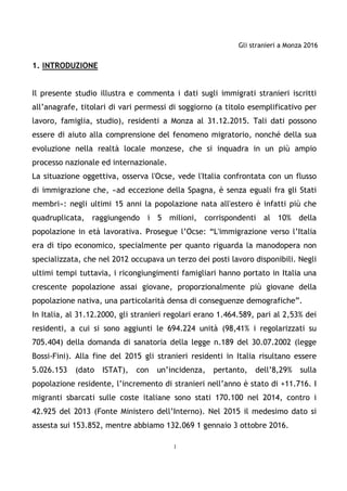 Gli stranieri a Monza 2016
1
1. INTRODUZIONE
Il presente studio illustra e commenta i dati sugli immigrati stranieri iscritti
all’anagrafe, titolari di vari permessi di soggiorno (a titolo esemplificativo per
lavoro, famiglia, studio), residenti a Monza al 31.12.2015. Tali dati possono
essere di aiuto alla comprensione del fenomeno migratorio, nonché della sua
evoluzione nella realtà locale monzese, che si inquadra in un più ampio
processo nazionale ed internazionale.
La situazione oggettiva, osserva l'Ocse, vede l'Italia confrontata con un flusso
di immigrazione che, «ad eccezione della Spagna, è senza eguali fra gli Stati
membri»: negli ultimi 15 anni la popolazione nata all'estero è infatti più che
quadruplicata, raggiungendo i 5 milioni, corrispondenti al 10% della
popolazione in età lavorativa. Prosegue l’Ocse: “L'immigrazione verso l’Italia
era di tipo economico, specialmente per quanto riguarda la manodopera non
specializzata, che nel 2012 occupava un terzo dei posti lavoro disponibili. Negli
ultimi tempi tuttavia, i ricongiungimenti famigliari hanno portato in Italia una
crescente popolazione assai giovane, proporzionalmente più giovane della
popolazione nativa, una particolarità densa di conseguenze demografiche”.
In Italia, al 31.12.2000, gli stranieri regolari erano 1.464.589, pari al 2,53% dei
residenti, a cui si sono aggiunti le 694.224 unità (98,41% i regolarizzati su
705.404) della domanda di sanatoria della legge n.189 del 30.07.2002 (legge
Bossi-Fini). Alla fine del 2015 gli stranieri residenti in Italia risultano essere
5.026.153 (dato ISTAT), con un’incidenza, pertanto, dell’8,29% sulla
popolazione residente, l’incremento di stranieri nell’anno è stato di +11.716. I
migranti sbarcati sulle coste italiane sono stati 170.100 nel 2014, contro i
42.925 del 2013 (Fonte Ministero dell’Interno). Nel 2015 il medesimo dato si
assesta sui 153.852, mentre abbiamo 132.069 1 gennaio 3 ottobre 2016.
 
